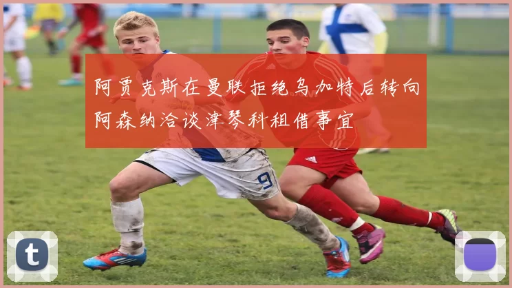 阿贾克斯在曼联拒绝乌加特后转向阿森纳洽谈津琴科租借事宜