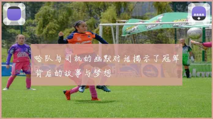 哈队与司机的幽默对话揭示了冠军背后的故事与梦想