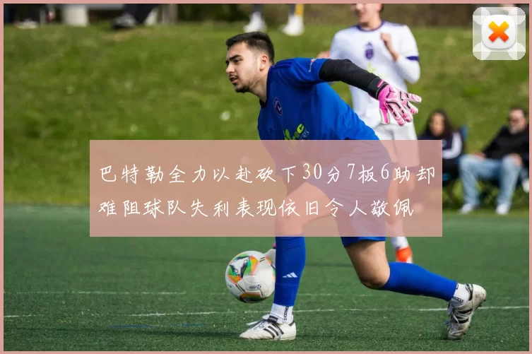 巴特勒全力以赴砍下30分7板6助却难阻球队失利表现依旧令人敬佩