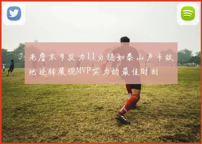 老詹末节发力11分稳如泰山卢卡故地逆转展现MVP实力的最佳时刻
