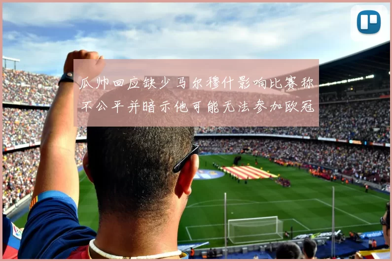 瓜帅回应缺少马尔穆什影响比赛称不公平并暗示他可能无法参加欧冠